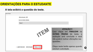 A tela exibirá a questão do teste.
ORIENTAÇÕES PARA O ESTUDANTE
ATENÇÃO!!!
Caso clique em FINALIZAR na
ÚLTIMA PÁGINA do teste, a
avaliação será concluída e você
não poderá realizar alterações nas
questões.
Clique neste botão apenas quando
concluir a atividade.
 