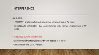 INTERFERENCE
AV BLOCK-
 PRIMARY- anatomical defect /abnormal refractoriness of AV node
SECONDARY -AV BLOCK – due to interference with normal refractoriness of AV
node
• IPSIDIRECTIONAL interference
paroxysmal atrial tachycardia with first degree A-V block
atrial flutter with 2:1 A-V block.
 