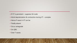 If VT is persistent – suppress SA node
Atrial depolarization & contraction during VT – complex
Hence P wave in VT can be
Totally absent
Occur antegrade
On QRS
Over T waves
 