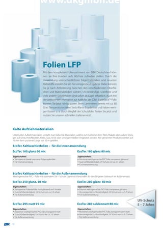 www.dkgmbh.de




                                    Folien LFP
                                    Mit dem kompletten Foliensortiment von D&K Deutschland kön-
                                    nen sie Ihre Kunden aufs Höchste zufrieden stellen. Durch die
                                    Verwendung unterschiedlichster Trägermaterialien und neuester
                                    Klebstoffe erzielen Sie ein hervorragendes Ergebnis. Dabei können
                                    Sie je nach Anforderung zwischen den verschiedensten Oberflä-
                                    chen und Materialstärken wählen. UV-beständige, kratzfeste und
                                    viele andere Sonderfolien sind sofort ab Lager erhältlich. Auch mit
                                    der preiswerten Alternative zur Kaltfolie, der D&K SuperStick™-Folie
                                    können Sie jetzt richtig sparen. Beim Laminieren bereits mit ca. 80
                                    Grad Temperatur erzielen Sie brillante Ergebnisse und haben weni-
                                    ger Kosten u. a. durch Wegfall der Schutzfolie. Testen Sie jetzt und
                                    nutzen Sie unseren schnellen Lieferservice!




Kalte Aufziehmaterialien
Unter kalten Aufziehmaterialien versteht man klebende Materialien, welche zum Aufziehen Ihrer Plots, Plakate oder anderer Vorla-
gen auf Schaumstoffplatten, Forex, Glas, Acryl oder sonstigen Medien eingesetzt werden. Alle genannten Produkte werden auf
76 mm Kern und einer Länge von 50 m geliefert.

EcoTec Kaltkaschierfolien – für die Innenanwendung
EcoTec 160 glanz 60 mic                                             EcoTec 180 glanz 80 mic
Eigenschaften:                                                      Eigenschaften:
▪ Transparente biaxial orientierte Polypropylenfolie                ▪ Monomer weichgemachte PVC Folie transparent glänzend
▪ Für Innenanwendung                                                ▪ Gute Lichtbeständigkeit, UV-Schutz von ca. 2-3 Jahren
                                                                    ▪ Für Innenanwendung



EcoTec Kaltkaschierfolien – für die Außenanwendung
Weichgemachte PVC – Folie mit optimalem UV – Schutz. Eignet sich besonders für den längeren Gebrauch im Außeneinsatz.

EcoTec 250 glanz, 50 mic                                            EcoTec 280 glanz 80 mic
Eigenschaften:                                                      Eigenschaften:
▪ Transparente Polyesterfolie, hochglänzend und Ultraklar           ▪ Polymer weichgemachte PVC-Folie, transparent glänzend
▪ Gute Lichtbeständigkeit, UV-Schutz von ca. 2-3 Jahren             ▪ Hervorragende Lichtbeständigkeit, UV-Schutz von ca. 5-7 Jahren
▪ Für Außenanwendung                                                ▪ Für Außenanwendung

                                                                                                                                       UV-Schutz
EcoTec 295 matt 95 mic                                              EcoTec 280 seidenmatt 80 mic                                       5 – 7 Jahre
Eigenschaften:                                                      Eigenschaften:
▪ Monomer weichgemachte PVC-Folie, transparent matt                 ▪ Monomer weichgemachte PVC-Folie, transparent semi-matt
▪ Gute Lichtbeständigkeit, UV-Schutz der ca. 2-3 Jahren             ▪ Hervorragende Lichtbeständigkeit, UV Schutz von ca. 5-7 Jahren
▪ Für Außenanwendung                                                ▪ Für Außenanwendung


10
 