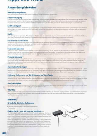 Tipps und Tricks
Anwendungshinweise
Maschinenumgebung
Das Laminiersystem sollte von allen Seiten zugänglich und die Umgebung staubfrei sein.

Stromversorgung
In jedem Fall sollte die Maschine über eine unabhängige Stromversorgung, separat abgesichert werden. Bei Spannungsspitzen anderer großer
Maschinen und Systeme in der Umgebung könnte die Elektronik beeinflusst werden. Keine Kabeltrommel verwenden, da sich das Kabel u. a.
erwärmen könnte und einen zusätzlichen Widerstand bilden kann und diese oftmals auch mit kleinen Sicherungen ausgerüstet sind.

Luftfeuchtigkeit
Diese sollte idealer Weise mindestens 45 – 55% betragen, was durchschnittlichen Werten entspricht. Bei starken Schwankungen nach der Verar-
beitung kann das Papier wieder vermehrt Feuchtigkeit aufnehmen und dadurch die Oberflächenspannung verändern, was zur Papierkrüm-
mung führen kann.

Statik
Kann als Folge von zu geringer Luftfeuchtigkeit auftreten, was u. a. vermehrt Staub und Schmutz anzieht. Hier sollte auf ausreichende Belüftung
und Luftfeuchtigkeit geachtet werden. Im Einzelfall kann die Systemausrüstung mit einer Antistatikeinheit sinnvoll sein.

Kaschieren – Laminieren
Im Wesentlichen sagt man: Kaschieren oder Cellophanieren bei einseitiger Beschichtung und Laminieren bei beidseitiger Beschichtung.
Kaschiermaschinen können in der Regel auch in einem 2. Arbeitsgang die 2. Seite beschichten. Nur Laminiermaschinen können auch mit
einem umlaufenden Folienrand beschichten.

Folienrollenbremse
An Kaschier- oder Laminiersystemen befindet sich eine Bremsvorrichtung, um die Abwicklung der Folienrolle zu bremsen und zu steuern.
Hierdurch kann man die Faltenbildung durch leicht angezogene Bremse vermeiden. Zu beachten ist: je stärker die Folie unter Spannung
(gebremst) aufgebracht wird, desto größer wird die Oberflächenspannung und das Papier kann sich krümmen.

Papierkrümmung
Je nach Papierstärke und Laufrichtung kann es vermehrt zur einseitigen Krümmung kommen. Hier kann meistens mit der Entkrümmungs-
vorrichtung Abhilfe geschaffen werden. Aufgrund der vielen unterschiedlichen Papiersorten- und Stärken sollte der Bediener einige der
Originalbögen zur Voreinstellung verwenden. Bei höherer Papierstärke ist die Entkrümmung zurückzunehmen oder die Bögen sollten ohne
Entkrümmung durchlaufen.

Automatischer Anleger
Bei Verwendung eines automatischen Anlegers sollte das Papier zuvor gefächert werden. Falls ein 2. Durchgang zur Beschichtung der 2. Seite
gewünscht ist, sollte man die Bögen mit der folienfreien Seite nach vorne anlegen. Die Verwendung eines automatischen Anlegers ist bei den
Systemen von D&K Deutschland nachrüstbar und ermöglichen Ihnen so die schnellere und effizientere Verarbeitung.

Folie und Kleberreste auf der Walze und auf dem Papier
Generell sollte beim Kaschieren das Papier überstehen und die Folienbreite schmäler sein. Beim einführen in die Maschine sollte auf eine
Überlappung der Bögen geachtet werden, welche einstellbar ist. Die Folie ohne Papier in der Maschine würde die Walze und damit das Papier
beschmutzen. Dies würde durch eine kurze Reinigung mit einem geeigneten Reiniger wieder entfernt werden können.

Geschwindigkeit
Je nach gefahrener Geschwindigkeit und Papierstärke wird die Temperatur automatisch nachgestellt oder erhöht, da mit zunehmender Papier-
stärke mehr Temperatur von Folie und Bogen „mitgenommen“ wird.

WICHTIG:
Werkzeuge, Messer oder spitze Gegenstände sollten auf keinen Fall im Bereich der Maschine abgelegt werden. Auch keine harten Gegenstän-
de zum reinigen der Walze oder sonstigen Maschinenteile verwenden. Bei einer Beschädigung der Walzenoberfläche müsste diese ausge-
tauscht oder neu gummiert werden.


Antistatik
Gründe für Statische Aufladung:
▪ Schlecht belüftete Produktionsräume
▪ Geringe Luftfeuchtigkeit in den Produktionsräumen
▪ Temperatur

Elektrostatik – und wie man sie beseitigt . . .
Alle Materie basiert auf einem neutralen Verhältnis positiv geladener Atomkerne
und negativ geladener Elektronen. Wird dieses Gleichgewicht gestört, indem
einem Atom Elektronen entzogen und einem anderen beigefügt werden, ent-
steht sowohl ein positives als auch ein negatives Ion.
Diese Ladungstrennung – zumeist durch Reibung erzeugt – ist ein gefährliches
physikalisches Phänomen in der Industrie und hemmt schnelle Produktions-
prozesse. Um dieses „elektrostatische“ Problem zu beseitigen, bedient man sich
einer hohen elektrischen Spannung an Metallspitzen. Diese erzeugen künstlich
Ionen, um kritischaufgeladene Bereiche der Werkstoffoberfläche wieder zu
neutralisieren.


22
 