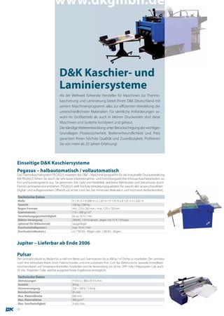 www.dkgmbh.de




                                    D&K Kaschier- und
                                    Laminiersysteme
                                    Als der Weltweit führende Hersteller für Maschinen zur Thermo-
                                    kaschierung und Laminierung bietet Ihnen D&K Deutschland mit
                                    seinem Maschinenprogramm alles zur effizienten Veredelung der
                                    unterschiedlichsten Materialien. Für sämtliche Anforderungen so-
                                    wohl im Großbetrieb als auch in kleinen Druckereien sind diese
                                    Maschinen und Systeme konzipiert und gebaut.
                                    Die ständige Weiterentwicklung unter Berücksichtigung der wichtigen
                                    Grundlagen Prozesssicherheit, Bedienerfreundlichkeit und Preis
                                    garantiert Ihnen höchste Qualität und Zuverlässigkeit. Profitieren
                                    Sie von mehr als 20 Jahren Erfahrung!




Einseitige D&K Kaschiersysteme
Pegasus – halbautomatisch / vollautomatisch
Das Thermokaschiersystem PEGASUS erweitert das D&K – Maschinenprogramm für die industrielle Druckveredelung.
Mit PEGASUS führen Sie durch die sehr kurze Inbetriebnahme- und Einrichtungszeit Ihre Inhouse-Kaschierarbeiten so-
fort und kundengerecht aus. Sie gewinnen Zeit, Geld und Flexibilität, weil keine Mehrkosten und Zeitverluste durch
Fremd-Laminierservice entstehen. PEGASUS stellt höchste Veredelungsqualitäten für sowohl den anspruchsvollsten
Digital- und auflagenstarken Offsetdruck sicher. Und das, bei minimaler Makulatur und höchstem Bedienkomfort.

Technische Daten
Maße                                           H 1,35 m x B 0,88 m x L 1,87 m / H 1,35 m x B 1,05 m x L 2,82 m
Gewicht                                        130 kg / 240 kg
Bogen-Formate                                  min.: 210 x 260 mm / max.: 520 x 720 mm
Grammaturen                                    115 – 300 g / m2
Verarbeitungsgeschwindigkeit                   bis zu 10 m / min
Elektro-Versorgung                             240VAC / 50 Hz (einph., abges. mit 10 A / Schuko)
optional (für Vollautomat)                     Sauganleger
Durchsatz(halbautom.)                          max. 10 m / min
Durchsatz(vollautom.)                          ca 1700 B3 – Bögen oder 1200 B2 – Bögen



Jupiter – Lieferbar ab Ende 2006

Pulsar
Der Laminator erlaubt es, Medien bis zu 640 mm Breite und Grammaturen bis zu 400 gr / m2 Dichte zu verarbeiten. Der Laminator
nutzt eine beheizbare Walze, einen Folienschneider, und eine justierbare Anti- Curl- Bar. Elektronische, separate, einstellbare
Geschwindigkeit und Temperatur-Kontrollen. Empfohlen wird die Verwendung von 30 mic. OPP- Folie ( Polypropylen ), als auch
35 mic. Polyester- Folie, welche ausgezeichnete Ergebnisse ermöglicht.

Technische Daten
Abmessungen                                    H 310 x L 380 x B 915 mm
Gewicht                                        30 kg
Stromversorgung                                220 – 240 V, 13 Amp
Kerndurchmesser                                25 mm
Max. Materialbreite                            640 mm
Max. Materialdicke                             400 g / m2
Max. Geschwindigkeit                           3 mts /min
26
 