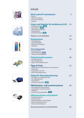 Inhalt
KALA und LFP-Laminatoren                    4
• Bunny
• Mistral & Arkane
• Sirocco & Atlantik
• weitere

Folien und Zubehör für Großformat (LFP) 10
• Kaltfolien EcoTec neu
• SuperStick™ neu
• Heissfolien Polyester
• Displayfolien
• Schneidematten neu

Platten und Zubehör                        15
Displaysteme                               16
• Standdisplays
• Outdoordisplay
• Motorische Displays
• Zubehör

Schneidegeräte                             18
• Schneideleiste
• Schneidetische neu
• Plattenschneidegeräte

Foliant Kaschiersysteme                    20
• für Offsetdrucke
• für Digitaldrucke
• Halb- und Vollautomaten

Tipps & Tricks                             22
• Hinweise zum Kaschieren und Laminieren
• Antistatik
• Technischer Service
• D & K Schulungscenter

Folien für Thermokaschierung               24
• für Offset- und Digitaldrucke
• für Digitaldrucke
• SuperStick™
• Leinenstrukturfolie neu

D&K Kaschier- und Laminiersysteme          26
• einseitige Kaschiersysteme
• zweiseitige Laminiersysteme
• Zubehör
• Artisyn Kunststoffpapier neu

Officemaschinen und Zubehör                30
• Tischlaminatoren
• Folientaschen
• Bindemaschinen und Zubehör
• Nut und Falzmaschinen
• Eckenrunder/Stanzen

Ausweissysteme und Zubehör                 35
 