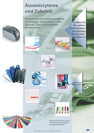 Ausweissyteme
und Zubehör
Kartendrucker und Verbrauchsmaterial
Kartenhalter – Ausweishüllen – Jojos –                            Fordern Sie
Lanyards – Clips – Kontrollbänder –                                für weitere
Namenschilder                                                  Informationen
                                                                  den Katalog
                                                                 für Ausweis-
                                                                   systeme an




                                                                    Individuell
                                                                   bedruckbar




                                     D&K Deutschland Ihr starker
                                     Partner für Ausweissyteme
                                     und Zutrittskontrolle.


                                                                                  35
        Katalogangaben: Irrtümer und Änderungen vorbehalten!
 
