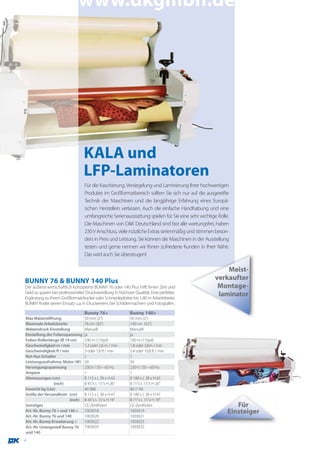 www.dkgmbh.de




                                  KALA und
                                  LFP-Laminatoren
                                  Für die Kaschierung, Versiegelung und Laminierung Ihrer hochwertigen
                                  Produkte im Großformatbereich sollten Sie sich nur auf die ausgereifte
                                  Technik der Maschinen und die langjährige Erfahrung eines Europä-
                                  ischen Herstellers verlassen. Auch die einfache Handhabung und eine
                                  umfangreiche Serienausstattung spielen für Sie eine sehr wichtige Rolle.
                                  Die Maschinen von D&K Deutschland sind fast alle wartungsfrei, haben
                                  230 V Anschluss, viele nützliche Extras serienmäßig und stimmen beson-
                                  ders in Preis und Leistung. Sie können die Maschinen in der Ausstellung
                                  testen und gerne nennen wir Ihnen zufriedene Kunden in Ihrer Nähe.
                                  Das wird auch Sie überzeugen!

                                                                                                       Meist-
BUNNY 76 & BUNNY 140 Plus                                                                          verkaufter
Der äußerst wirtschaftlich konzipierte BUNNY 76 oder 140 Plus hilft Ihnen Zeit und                  Montage-
Geld zu sparen bei professioneller Druckveredlung in höchster Qualität. Eine perfekte               laminator
Ergänzung zu Ihrem Großformatdrucker oder Schneideplotter bis 1,40 m Arbeitsbreite.
BUNNY findet seinen Einsatz u.a. in Druckereien, bei Schildermachern und Fotografen.

                                  Bunny 76+                Bunny 140+
Max Walzenöffnung                 50 mm (2“)               50 mm (2“)
Maximale Arbeitsbreite            76 cm (30“)              140 cm (55“)
Walzendruck-Einstellung           Manuell                  Manuell
Einstellung der Folienspannung    ja                       ja
Folien-Rollenlänge (Ø 19 cm)      100 m (110yd)            100 m (110yd)
Geschwindigkeit m / min           1,3 oder 2,6 m / min     1,8 oder 3,6m / min
Geschwindigkeit ft / min          3 oder 7,8 ft / min      5,4 oder 10,8 ft / min
Not-Aus-Schalter                  1                        1
Leistungsaufnahme, Motor (W)      50                       50
Versorgungsspannung               230 V / 50 – 60 Hz       230 V / 50 – 60 Hz
Ampere                            1                        1
Abmessungen (cm)                  B 115 x L 38 x H 65      B 180 x L 38 x H 65
                (inch)            B 45”x L 15”x H 26”      B 71”x L 15”x H 26”
Gewicht kg (Lbs)                  40 (88)                  80 (176)
Größe der Versandkiste (cm)       B 115 x L 38 x H 47      B 180 x L 38 x H 47
                         (inch)   B 45”x L 15”x H 19”      B 71”x L 15”x H 19”
Sonstiges                         CE-Zertifiziert          CE-Zertifiziert                                  Für
Art.-Nr. Bunny 76 + und 140 +     1003018                  1003019                                       Einsteiger
Art.-Nr. Bunny 76 und 140         1003020                  1003021
Art.-Nr. Bunny Erweiterung +      1003022                  1003023
Art.-Nr. Untergestell Bunny 76    1003033                  1003032
und 140
4
 