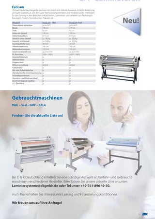 LFP-Laminatoren
EcoLam
,,EcoLam” Rollenkaschiergeräte zeichnen sich durch eine robuste Bauweise, einfache Bedienung
und gute Qualität aus. Das sehr gute Preis-Leistungsverhältnis macht diese Geräte interessant
für den Einstieg in den Bereichen Kaltaufziehen, Laminieren und Veredeln von Fachvergrö-
ßerungen, Postern, Kunstdrucken, Plakaten etc…

Modell
Obere Walze beheizbar
                                   EcoLam 140
                                   ja, bis 60°C
                                                                EcoLam 160
                                                                ja, bis 60°C
                                                                                                Neu!
Breite                             198 cm                       218 cm
Tiefe                              65 cm                        65 cm
Höhe mit Gestell                   120 cm                       120 cm
Höhe Einlauftisch                  87,5 cm                      87,5 cm
Gewicht ohne Gestell               ca. 180 kg                   ca. 200 kg
Gewicht mit Gestell                ca. 208 kg                   ca. 230 kg
Durchlaufhöhe max.                 30 mm                        30 mm
Arbeitsbreite max.                 140 cm                       160 cm
Walzendurchmesser                  125 mm                       125 mm
Geschwindigkeit max.               ca. 2 m / min                ca. 2 m / min
El. Anschluss                      230V – 240 V                 230 V – 240 V
Antrieb Elektrisch                 ja                           ja
Silikonwalzen                      ja                           ja
Fingerschutz                       ja                           ja
Höhenverstellung                   zentral                      zentral
Fußschalter                        ja                           ja
Ab- und Aufwickelachse             ja                           ja
Abrollachse für Unterkaschierung   ja                           ja
Schnellspannkonen                  ja                           ja
Vorwärts- und Rückwertslauf        ja                           ja
Geschwindigkeit regelbar           ja                           ja
CE –Zertifikat                     ja                           ja




Gebrauchtmaschinen
D&K – Seal – GMP – KALA


Fordern Sie die aktuelle Liste an!




Bei D & K Deutschland erhalten Sie eine ständige Auswahl an Vorführ- und Gebraucht-
maschinen verschiedener Hersteller. Bitte fodern Sie unsere aktuelle Liste an unter:
Laminiersysteme@dkgmbh.de oder Tel unter +49-761-896 49-30.

Auch hier erhalten Sie interessante Leasing und Finanzierungskonditionen.

Wir freuen uns auf Ihre Anfrage!


                                                                                                   9
 