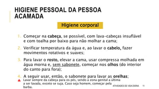 1. Começar na cabeça, se possível, com lava-cabeças insuflável
e com toalha por baixo para não molhar a cama;
2. Verificar temperatura da água e, ao lavar o cabelo, fazer
movimentos rotativos e suaves;
3. Para lavar o rosto, elevar a cama, usar compressa molhada em
água morna e, sem sabonete, começar nos olhos (do interior
do canto para fora);
4. A seguir usar, então, o sabonete para lavar as orelhas;
11
HIGIENE PESSOAL DA PESSOA
ACAMADA
ATIVIDADES DE VIDA DIÁRIA
Higiene corporal
Lavar sempre da cabeça para os pés, sendo a zona genital a última
a ser lavada, exceto se suja. Caso seja homem, começar pela
barba.
 