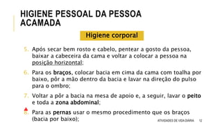 5. Após secar bem rosto e cabelo, pentear a gosto da pessoa,
baixar a cabeceira da cama e voltar a colocar a pessoa na
posição horizontal;
6. Para os braços, colocar bacia em cima da cama com toalha por
baixo, pôr a mão dentro da bacia e lavar na direção do pulso
para o ombro;
7. Voltar a pôr a bacia na mesa de apoio e, a seguir, lavar o peito
e toda a zona abdominal;
8. Para as pernas usar o mesmo procedimento que os braços
(bacia por baixo); 12
HIGIENE PESSOAL DA PESSOA
ACAMADA
ATIVIDADES DE VIDA DIÁRIA
Higiene corporal
 