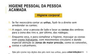 9. Se for necessário cortar as unhas, fazê-lo a direito sem
arredondar os cantos;
10.A seguir, virar a pessoa de lado e lavar as costas dos ombros
para a zona dos rins e, por último, das nádegas;
11.Enquanto seca, e para completar a higiene, massajar as costas
com creme hidratante, com movimentos circulares e dando
especial atenção às zonas de maior pressão, como os cotovelos,
costas e calcanhares;
Não pôr creme nos dedos dos pés nem nas unhas, para evitar infeções 13
HIGIENE PESSOAL DA PESSOA
ACAMADA
ATIVIDADES DE VIDA DIÁRIA
Higiene corporal
 