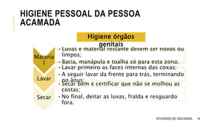 16
HIGIENE PESSOAL DA PESSOA
ACAMADA
ATIVIDADES DE VIDA DIÁRIA
Materia
l
•Luvas e material restante devem ser novos ou
limpos;
•Bacia, manápula e toalha só para esta zona;
•Lavar primeiro as faces internas das coxas;
•A seguir lavar da frente para trás, terminando
no ânus;
•Secar bem e certificar que não se molhou as
costas;
•No final, deitar as luvas, fralda e resguardo
fora.
Lavar
Secar
Higiene órgãos
genitais
 
