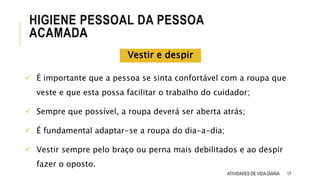 17
HIGIENE PESSOAL DA PESSOA
ACAMADA
ATIVIDADES DE VIDA DIÁRIA
 É importante que a pessoa se sinta confortável com a roupa que
veste e que esta possa facilitar o trabalho do cuidador;
 Sempre que possível, a roupa deverá ser aberta atrás;
 É fundamental adaptar-se a roupa do dia-a-dia;
 Vestir sempre pelo braço ou perna mais debilitados e ao despir
fazer o oposto.
Vestir e despir
 