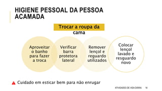 18
HIGIENE PESSOAL DA PESSOA
ACAMADA
ATIVIDADES DE VIDA DIÁRIA
Aproveitar
o banho
para fazer
a troca
Verificar
barra
protetora
lateral
Remover
lençol e
reguardo
utilizados
Colocar
lençol
lavado e
resguardo
novo
Trocar a roupa da
cama
Cuidado em esticar bem para não enrugar
 