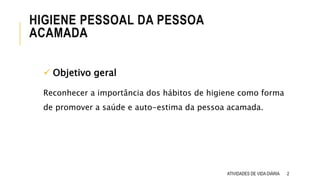 HIGIENE PESSOAL DA PESSOA
ACAMADA
ATIVIDADES DE VIDA DIÁRIA 2
 Objetivo geral
Reconhecer a importância dos hábitos de higiene como forma
de promover a saúde e auto-estima da pessoa acamada.
 