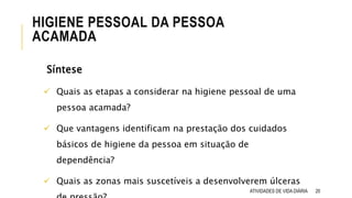 Síntese
 Quais as etapas a considerar na higiene pessoal de uma
pessoa acamada?
 Que vantagens identificam na prestação dos cuidados
básicos de higiene da pessoa em situação de
dependência?
 Quais as zonas mais suscetíveis a desenvolverem úlceras
ATIVIDADES DE VIDA DIÁRIA 20
HIGIENE PESSOAL DA PESSOA
ACAMADA
 