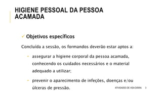 HIGIENE PESSOAL DA PESSOA
ACAMADA
ATIVIDADES DE VIDA DIÁRIA 3
 Objetivos específicos
Concluída a sessão, os formandos deverão estar aptos a:
• assegurar a higiene corporal da pessoa acamada,
conhecendo os cuidados necessários e o material
adequado a utilizar;
• prevenir o aparecimento de infeções, doenças e/ou
úlceras de pressão.
 