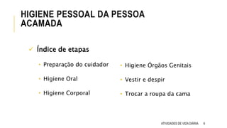 HIGIENE PESSOAL DA PESSOA
ACAMADA
ATIVIDADES DE VIDA DIÁRIA 6
• Higiene Órgãos Genitais
• Vestir e despir
• Trocar a roupa da cama
 Índice de etapas
• Preparação do cuidador
• Higiene Oral
• Higiene Corporal
 