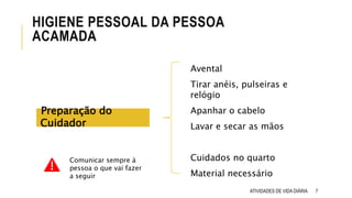 7
HIGIENE PESSOAL DA PESSOA
ACAMADA
Avental
Tirar anéis, pulseiras e
relógio
Apanhar o cabelo
Lavar e secar as mãos
Cuidados no quarto
Material necessário
Preparação do
Cuidador
ATIVIDADES DE VIDA DIÁRIA
Comunicar sempre à
pessoa o que vai fazer
a seguir
 