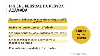 8
HIGIENE PESSOAL DA PESSOA
ACAMADA
Espaço isolado com temperatura adequada (22
a 25ºC)
Ambiente sereno com porta fechada
Ser diariamente arejado, evitando correntes de
ar
Limpeza indispensável, assim como a
mudança da roupa
Roupa da cama mudada após o banho
Cuidad
os no
quarto
ATIVIDADES DE VIDA DIÁRIA
 