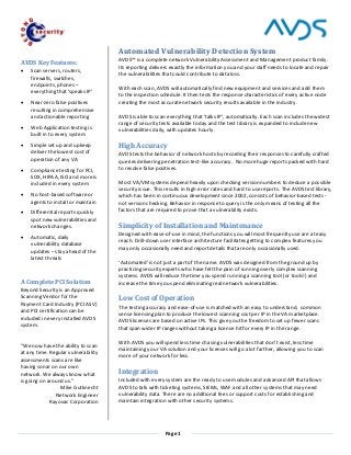 Page 1
AVDS Key Features:
 Scan servers, routers,
firewalls, switches,
endpoints, phones –
everything that ‘speaks IP’
 Near-zero false positives
resulting in comprehensive
and actionable reporting
 Web Application testing is
built in to every system
 Simple set up and upkeep
deliver the lowest cost of
operation of any VA
 Compliance testing for PCI,
SOX, HIPAA, ISO and more is
included in every system
 No host-based software or
agents to install or maintain
 Differential reports quickly
spot new vulnerabilities and
network changes.
 Automatic, daily
vulnerability database
updates – stay ahead of the
latest threats
A Complete PCI Solution
Beyond Security is an Approved
Scanning Vendor for the
Payment Card Industry (PCI ASV)
and PCI certification can be
included in every installed AVDS
system.
"We now have the ability to scan
at any time. Regular vulnerability
assessments scans are like
having sonar on our own
network. We always know what
is going on around us."
Mike Gutknecht
Network Engineer
Rayovac Corporation
Automated Vulnerability Detection System
AVDS™ is a complete network Vulnerability Assessment and Management product family.
Its reporting delivers exactly the information you and your staff needs to locate and repair
the vulnerabilities that could contribute to data loss.
With each scan, AVDS will automatically find new equipment and services and add them
to the inspection schedule. It then tests the response characteristics of every active node
creating the most accurate network security results available in the industry.
AVDS is able to scan everything that ‘talks IP’, automatically. Each scan includes the widest
range of security tests available today and the test library is expanded to include new
vulnerabilities daily, with updates hourly.
High Accuracy
AVDS tests the behavior of network hosts by recording their responses to carefully crafted
queries delivering penetration test-like accuracy. No more huge reports packed with hard
to resolve false positives.
Most VA/VM systems depend heavily upon checking version numbers to deduce a possible
security issue. This results in high error rates and hard to use reports. The AVDS test library,
which has been in continuous development since 2002, consists of behavior-based tests -
not version checking. Behavior in response to query is the only means of testing all the
factors that are required to prove that a vulnerability exists.
Simplicity of Installation and Maintenance
Designed with ease-of-use in mind, the functions you will most frequently use are at easy
reach. Drill-down user interface architecture facilitates getting to complex features you
may only occasionally need and report details that are only occasionally used.
‘Automated’ is not just a part of the name. AVDS was designed from the ground up by
practicing security experts who have felt the pain of running overly complex scanning
systems. AVDS will reduce the time you spend running a scanning tool (or tools!) and
increase the time you spend eliminating real network vulnerabilities.
Low Cost of Operation
The testing accuracy and ease-of-use is matched with an easy to understand, common
sense licensing plan to produce the lowest scanning cost per IP in the VA marketplace.
AVDS licenses are based on active IPs. This give you the freedom to set up fewer scans
that span wider IP ranges without taking a license hit for every IP in the range.
With AVDS you will spend less time chasing vulnerabilities that don’t exist, less time
maintaining your VA solution and your licenses will go a lot farther, allowing you to scan
more of your network for less.
Integration
Included with every system are the ready to use modules and advanced API that allows
AVDS to talk with ticketing systems, SIEMs, WAF and all other systems that may need
vulnerability data. There are no additional fees or support costs for establishing and
maintain integration with other security systems.
 