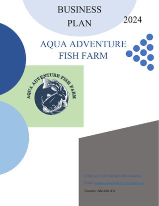 BUSINESS
PLAN
BUSINESS
PLAN
BUSINESS
PLAN
AQUA ADVENTURE
FISH FARM
CONTACTS:0558058459/0593664286
Email: aquaadventurefishfarm123@gmail.com
Location: Ada-foah G/A
2024
 