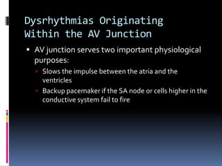 Dysrhythmias Originating
Within the AV Junction
 AV junction serves two important physiological
purposes:
 Slows the impulse between the atria and the
ventricles
 Backup pacemaker if the SA node or cells higher in the
conductive system fail to fire
 