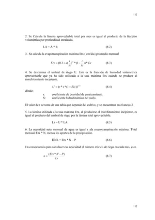 112

2. Se Calcula la lámina aprovechable total por mes es igual al producto de la fracción
volumétrica por profundidad enraizada.
LA = A * R

(8.2)

3. Se calcula la evapotranspiración máxima Etx ( cm/día) promedio mensual
t
t
Etx = (0.3 + a ( ) 2 * (1 − )) * Ev
tc
tc

(8.3)

4. Se determina el umbral de riego U. Este es la fracción de humedad volumétrica
aprovechable que ya ha sido utilizada a la tasa máxima Etx cuando se produce el
marchitamiento incipiente.
U = (r * s * (1 − Etx ))1 / 3

(8.4)

dónde:
r:
S:

coeficiente de densidad de enraizamiento.
coeficiente hidrodinámico del suelo.

El valor de r se toma de una tabla que depende del cultivo, y se encuentran en el anexo 3
5. La lámina utilizada a la tasa máxima Etx, al producirse el marchitamiento incipiente, es
igual al producto del umbral de riego por la lámina total aprovechable.
Lr = U * LA

(8.5)

6. La necesidad neta mensual de agua es igual a ala evapotranspiración máxima. Total
mensual Etx * N, menos los aportes de la precipitación.
DNR = Etx * N – P

(8.6)

En consecuencia para satisfacer esa necesidad el número teórico de riego en cada mes, es n.
n=

( Etx * N − P )
Lr

(8.7)

112

 