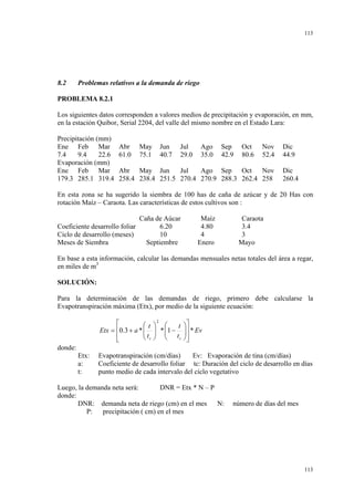 113

8.2

Problemas relativos a la demanda de riego

PROBLEMA 8.2.1
Los siguientes datos corresponden a valores medios de precipitación y evaporación, en mm,
en la estación Quibor, Serial 2204, del valle del mismo nombre en el Estado Lara:
Precipitación (mm)
Ene Feb Mar
7.4
9.4
22.6
Evaporación (mm)
Ene Feb Mar
179.3 285.1 319.4

Abr
61.0

May
75.1

Jun
40.7

Jul
29.0

Ago
35.0

Sep
42.9

Oct
80.6

Nov
52.4

Abr May Jun
Jul
Ago Sep Oct
Nov
258.4 238.4 251.5 270.4 270.9 288.3 262.4 258

Dic
44.9
Dic
260.4

En esta zona se ha sugerido la siembra de 100 has de caña de azúcar y de 20 Has con
rotación Maíz – Caraota. Las características de estos cultivos son :
Caña de Aúcar
Coeficiente desarrollo foliar
6.20
Ciclo de desarrollo (meses)
10
Meses de Siembra
Septiembre

Maíz
4.80
4
Enero

Caraota
3.4
3
Mayo

En base a esta información, calcular las demandas mensuales netas totales del área a regar,
en miles de m3

SOLUCIÓN:
Para la determinación de las demandas de riego, primero debe calcularse la
Evapotranspiración máxima (Etx), por medio de la siguiente ecuación:


t
Etx = 0.3 + a * 
t

 c


2

 
t
 * 1 −
  t
c
 


 * Ev




donde:
Etx:
a:
t:

Evapotranspiración (cm/días)
Ev: Evaporación de tina (cm/días)
Coeficiente de desarrollo foliar tc: Duración del ciclo de desarrollo en días
punto medio de cada intervalo del ciclo vegetativo

Luego, la demanda neta será:
DNR = Etx * N – P
donde:
DNR: demanda neta de riego (cm) en el mes N:
P:
precipitación ( cm) en el mes

número de días del mes

113

 