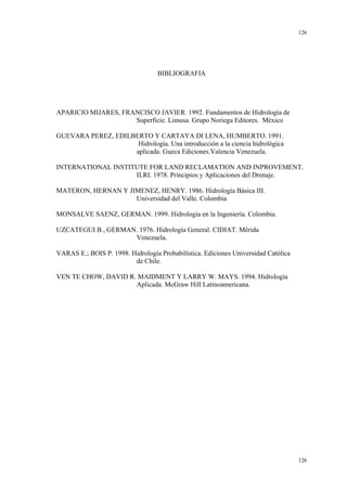 126

BIBLIOGRAFIA

APARICIO MIJARES, FRANCISCO JAVIER. 1992. Fundamentos de Hidrología de
Superficie. Limusa. Grupo Noriega Editores. México
GUEVARA PEREZ, EDILBERTO Y CARTAYA DI LENA, HUMBERTO. 1991.
Hidrología. Una introducción a la ciencia hidrológica
aplicada. Gueca Ediciones.Valencia Venezuela.
INTERNATIONAL INSTITUTE FOR LAND RECLAMATION AND INPROVEMENT.
ILRI. 1978. Principios y Aplicaciones del Drenaje.
MATERON, HERNAN Y JIMENEZ, HENRY. 1986. Hidrología Básica III.
Universidad del Valle. Colombia
MONSALVE SAENZ, GERMAN. 1999. Hidrología en la Ingeniería. Colombia.
UZCATEGUI B., GERMAN. 1976. Hidrología General. CIDIAT. Mérida
Venezuela.
VARAS E.; BOIS P. 1998. Hidrología Probabilística. Ediciones Universidad Católica
de Chile.
VEN TE CHOW, DAVID R. MAIDMENT Y LARRY W. MAYS. 1994. Hidrología
Aplicada. McGraw Hill Latinoamericana.

126

 