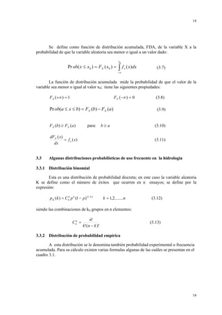 14

Se define como función de distribución acumulada, FDA, de la variable X a la
probabilidad de que la variable aleatoria sea menor o igual a un valor dado:

Pr ob( x ≤ x0 ) = FX ( x0 ) =

x0

∫f

x

( x)dx

(3.7)

−∞

La función de distribución acumulada mide la probabilidad de que el valor de la
variable sea menor o igual al valor x0; tiene las siguientes propiedades:
FX (+∞) = 1

FX (−∞) = 0

Pr ob(a ≤ x ≤ b) = FX (b) − FX (a)
FX (b) ≥ FX (a )

para:

b≥a

dFX ( x)
= f x ( x)
dx

3.3

(3.8)
(3.9)

(3.10)
(3.11)

Algunas distribuciones probabilísticas de uso frecuente en la hidrología

3.3.1 Distribución binomial
Esta es una distribución de probabilidad discreta; en este caso la variable aleatoria
K se define como el número de éxitos que ocurren en n ensayos; se define por la
expresión:

p K (k ) = C kn p k (1 − p) (1− k )

k = 1,2........n

(3.12)

siendo las combinaciones de k0 grupos en n elementos:
C kn =

n!
k!(n − k )!

(3.13)

3.3.2 Distribución de probabilidad empírica

A esta distribución se le denomina también probabilidad experimental o frecuencia
acumulada. Para su cálculo existen varias formulas algunas de las cuáles se presentan en el
cuadro 3.1.

14

 