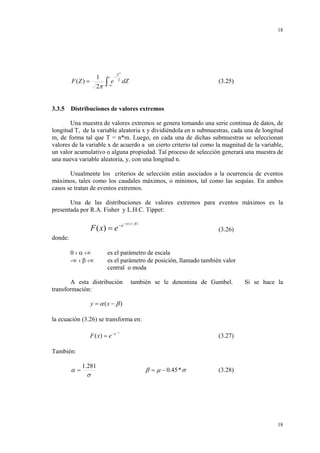18

1
2π

F (Z ) =

3.3.5

∫

z

e

−

Z2
2

−∞

dZ

(3.25)

Distribuciones de valores extremos

Una muestra de valores extremos se genera tomando una serie continua de datos, de
longitud T, de la variable aleatoria x y dividiéndola en n submuestras, cada una de longitud
m, de forma tal que T = n*m. Luego, en cada una de dichas submuestras se seleccionan
valores de la variable x de acuerdo a un cierto criterio tal como la magnitud de la variable,
un valor acumulativo o alguna propiedad. Tal proceso de selección generará una muestra de
una nueva variable aleatoria, y, con una longitud n.
Usualmente los criterios de selección están asociados a la ocurrencia de eventos
máximos, tales como los caudales máximos, o mínimos, tal como las sequías. En ambos
casos se tratan de eventos extremos.
Una de las distribuciones de valores extremos para eventos máximos es la
presentada por R.A. Fisher y L.H.C. Tippet:

F ( x) = e − e

−α ( x − β )

(3.26)

donde:
0 ‹ α ‹∞
-∞ ‹ β ‹∞

es el parámetro de escala
es el parámetro de posición, llamado también valor
central o moda

A esta distribución
transformación:

también se le denomina de Gumbel.

Si se hace la

y = α (x − β )
la ecuación (3.26) se transforma en:
F ( x) = e − e

−y

(3.27)

También:

α=

1.281

σ

β = µ − 0.45 * σ

(3.28)

18

 