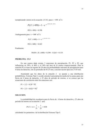 23

reemplazando valores en la ecuación (3.31) para x = 450 m3/s:

P( X ≥ 450) = 1 − e − e

−0.0034 ( 450 − 250.9 )

P(X ≥ 450) = 0.398
Análogamente para x = 600 m3/s:
P ( X ≥ 600) = 1 − e − e

−0.0034 ( 600 − 250.9 )

P(X ≥ 600) = 0.263
Finalmente:
P(450 ≤ X ≤ 600) = 0.398 – 0.263 = 0.135

PROBLEMA 3.5.3
En una cuenca dada existen 3 estaciones de precipitación, P1, P2 y P3, que
influencian en 30%, el 40% y el 30% del área de la cuenca respectivamente. Para la
estación P2 se tiene un registro de 20 años de profundidades máximas de precipitación para
6 horas de duración, con un promedio de 85.25 mm y una desviación típica de 27.65 mm.
Asumiendo que los datos de la estación 2 se ajustan a una distribución
probabilística Extrema Tipo I, se pide calcular la precipitación media de la cuenca para una
lluvia de 6 horas de duración, y 25 años de periodo de retorno, si se conoce que las
ecuaciones de correlación entre las estaciones son:
P1 = 3.2 + 0.28 * P2
P3 = 2.5 + 0.021 * P22

SOLUCION:
La probabilidad de excedencia para la lluvia de 6 horas de duración y 25 años de
período de retorno en la estación 2 será:
P ( X ≥ x) =

1
1
=
= 0.04
Tr 25

calculando los parámetros de la distribución Extrema Tipo I:

23

 