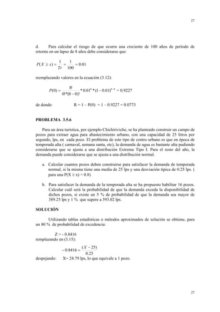 27

d.
Para calcular el riesgo de que ocurra una creciente de 100 años de período de
retorno en un lapso de 8 años debe considerarse que:

P ( X ≥ x) =

1
1
=
= 0.01
Tr 100

reemplazando valores en la ecuación (3.12):
P (0) =

8!
* 0.010 * (1 − 0.01)8 − 0 = 0.9227
0!*(8 − 0)!

de donde:

R = 1 – P(0) = 1 – 0.9227 = 0.0773

PROBLEMA 3.5.6
Para un área turística, por ejemplo Chichiriviche, se ha planteado construir un campo de
pozos para extraer agua para abastecimiento urbano, con una capacidad de 25 litros por
segundo, lps, en cada pozo. El problema de este tipo de centro urbano es que en época de
temporada alta ( carnaval, semana santa, etc), la demanda de agua es bastante alta pudiendo
considerarse que se ajusta a una distribución Extrema Tipo I. Para el resto del año, la
demanda puede considerarse que se ajusta a una distribución normal.
a. Calcular cuantos pozos deben construirse para satisfacer la demanda de temporada
normal, si la misma tiene una media de 25 lps y una desviación típica de 0.25 lps. (
para una P(X ≥ x) = 0.8)
b. Para satisfacer la demanda de la temporada alta se ha propuesto habilitar 16 pozos.
Calcular cuál será la probabilidad de que la demanda exceda la disponibilidad de
dichos pozos, si existe un 5 % de probabilidad de que la demanda sea mayor de
389.25 lps y 1 % que supere a 593.02 lps.

SOLUCIÓN
Utilizando tablas estadísticas o métodos aproximados de solución se obtiene, para
un 80 % de probabilidad de excedencia:
Z = - 0.8416
remplazando en (3.15):

( X − 25)
0.25
X= 24.79 lps, lo que equivale a 1 pozo.

− 0.8416 =
despejando:

27

 