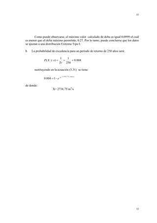 33

Como puede observarse, el máximo valor calculado de delta es igual 0.0999 el cuál
es menor que el delta máximo permitido, 0.27. Por lo tanto, puede concluirse que los datos
se ajustan a una distribución Extrema Tipo I.
b.

La probabilidad de excedencia para un período de retorno de 250 años será:

P ( X ≥ x) =

1
1
=
= 0.004
Tr 250

sustituyendo en la ecuación (3.31) se tiene:
0.004 = 1 − e −e

de donde:

−3.157*10−3*( x −988.43 )

X= 2736.75 m3/s

33

 