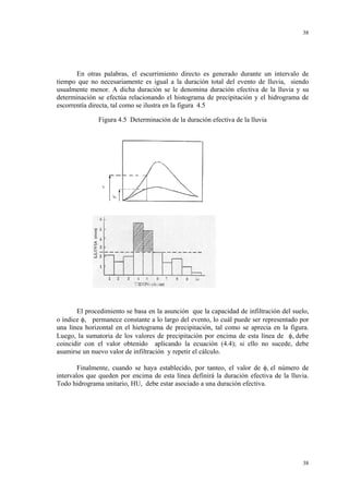 38

En otras palabras, el escurrimiento directo es generado durante un intervalo de
tiempo que no necesariamente es igual a la duración total del evento de lluvia, siendo
usualmente menor. A dicha duración se le denomina duración efectiva de la lluvia y su
determinación se efectúa relacionando el histograma de precipitación y el hidrograma de
escorrentía directa, tal como se ilustra en la figura 4.5
Figura 4.5 Determinación de la duración efectiva de la lluvia

El procedimiento se basa en la asunción que la capacidad de infiltración del suelo,
o índice φ, permanece constante a lo largo del evento, lo cuál puede ser representado por
una línea horizontal en el hietograma de precipitación, tal como se aprecia en la figura.
Luego, la sumatoria de los valores de precipitación por encima de esta línea de φ, debe
coincidir con el valor obtenido aplicando la ecuación (4.4); si ello no sucede, debe
asumirse un nuevo valor de infiltración y repetir el cálculo.
Finalmente, cuando se haya establecido, por tanteo, el valor de φ, el número de
intervalos que queden por encima de esta línea definirá la duración efectiva de la lluvia.
Todo hidrograma unitario, HU, debe estar asociado a una duración efectiva.

38

 