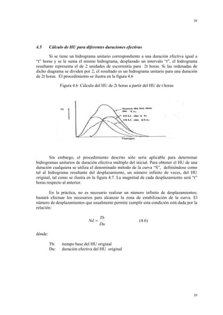 39

4.5

Cálculo de HU para diferentes duraciones efectivas

Si se tiene un hidrograma unitario correspondiente a una duración efectiva igual a
“t” horas y se le suma el mismo hidrograma, desplazado un intervalo “t”, el hidrograma
resultante representa el de 2 unidades de escorrentía para 2t horas. Si las ordenadas de
dicho diagrama se dividen por 2, el resultado es un hidrograma unitario para una duración
de 2t horas. El procedimiento se ilustra en la figura 4.6
Figura 4.6 Cálculo del HU de 2t horas a partir del HU de t horas

Sin embargo, el procedimiento descrito sólo sería aplicable para determinar
hidrogramas unitarios de duración efectiva múltiplo del inicial. Para obtener el HU de una
duración cualquiera se utiliza el denominado método de la curva “S”, definiéndose como
tal al hidrograma resultante del desplazamiento, un número infinito de veces, del HU
original, tal como se ilustra en la figura 4.7. La magnitud de cada desplazamiento será “t”
horas respecto al anterior.
En la práctica, no es necesario realizar un número infinito de desplazamientos;
bastará efectuar los necesarios para alcanzar la zona de estabilización de la curva. El
número de desplazamientos que usualmente permite cumplir esta condición está dada por la
relación:

Nd =

Tb
Du

(4.6)

dónde:
Tb:
Du:

tiempo base del HU original
duración efectiva del HU original

39

 