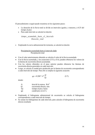 66

El procedimiento a seguir puede resumirse en los siguientes pasos:
•
•

La duración de la lluvia total se divide en intervalos iguales, o menores, a 0.25 del
tiempo al pico
Para cada intervalo se calcula la relación:
tiempo _ acumulado _ hasta _ el _ int ervalo
Duración _ total

•

Empleando la curva adimensional de tormenta, se calcula la relación:
Precipitación acumulada hasta el intervalo dado
Precipitación total

•
•
•
•

Con el valor anteriormente obtenido se calcula el valor de la lluvia acumulada
Con la lluvia acumulada, y las ecuaciones (5.5) y (5.6), pueden obtenerse los valores de
la lámina de escorrentía directa acumulada.
Con los valores obtenidos en el paso anterior pueden obtenerse las láminas de
escorrentía directa generados en cada intervalo
Luego, se calcula el caudal pico producido por la lámina de escorrentía correspondiente
a cada intervalo de tiempo. Para ello se emplea la siguiente ecuación:
qp = 0.208 * A *

Q
Tp

(5.7)

donde:
A:
Q:
Tp:
qp:
•
•

área de la cuenca, Km2
escorrentía directa, mm
tiempo al pico, horas
caudal pico en m3/s.

Empleando el hidrograma adimensional de escorrentía se calcula el hidrograma
correspondiente a cada intervalo de tiempo.
Se suman los hidrogramas de cada intervalo, para calcular el hidrograma de escorrentía
directa resultante

66

 