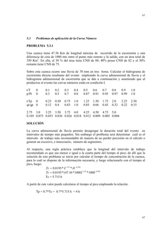 67

5.3

Problemas de aplicación de la Curva Número

PROBLEMA 5.3.1

Una cuenca tiene 47.36 Km de longitud máxima de recorrido de la escorrentía y una
diferencia de cota de 1000 mts entre el punto más remoto y la salida, con un área total de
350 Km2. En ella, el 30 % del área tiene CNII de 88; 40% posee CNII de 82 y el 30%
restante tiene CNII de 75.
Sobre esta cuenca ocurre una lluvia de 70 mm en tres horas. Calcular el hidrograma de
escorrentía directa resultante del evento empleando la curva adimensional de lluvia y el
hidrograma adimensional de escorrentía que se dan a continuación y asumiendo que al
producirse el evento las curvas números están en condición I.
t/T
p/Pt

0
0

t/Tp 0
qt/qp 0

0.1
0.3

0.2
0.5

0.3
0.7

0.4
0.8

0.5
0.87

0.6
0.91

0.7
0.95

0.8
0.97

0.9
0.99

1.0
1.0

0.25
0.12

0.50
0.4

0.75
0.83

1.0
1.0

1.25
0.85

1.50
0.66

1.75
0.45

2.0
0.32

2.25
0.22

2.50
0.15

2.75 3.0
3.25 3.50 3.75 4.0
4.25 4.50 4.75 5.0
0.105 0.075 0.053 0.036 0.026 0.018 0.012 0.009 0.005 0.004
SOLUCIÓN

La curva adimensional de lluvia permite desagregar la duración total del evento en
intervalos de tiempo más pequeños. Sin embargo el problema será determinar cuál es el
intervalo de trabajo más recomendable de manera de no perder precisión en el cálculo o
generar un excesivo, e innecesario, número de segmentos.
Al respecto, una regla práctica establece que la longitud del intervalo de trabajo
recomendado es que sea menor o igual a la cuarta parte del tiempo al pico; de allí que la
solución de este problema se inicie por calcular el tiempo de concentración de la cuenca,
para lo cuál se dispone de la información necesaria, y luego relacionarlo con el tiempo al
pico, luego:
Tc = 0.0195 * L1.155 * H −0.385
Tc = 0.0195 * (47.36 *1000)1.155 * 1000−0.385
Tc = 5.715 h
A partir de este valor puede calcularse el tiempo al pico empleando la relación:
Tp = 0.7*Tc = 0.7*5.715 h = 4 h

67

 