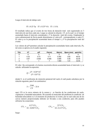 68

Luego el intervalo de trabajo será:
IT ≤ 0.25 Tp IT ≤ 0.25* 4 h IT ≤ 1.0 h.
El resultado indica que el evento de tres horas de duración total será segmentado en 3
intervalos de una hora cada uno. Luego se calcula la relación t/T, en la cual t es el tiempo
acumulado hasta el intervalo considerado y T la duración total del evento. Empleando la
curva adimensional de lluvia puede determinarse el valor p/P, correspondiente a cada t/T.
El valor p es la precipitación acumulada hasta el tiempo t y P la precipitación total del
evento.
Los valores de p/P permiten calcular la precipitación acumuladas hasta cada intervalo, Pa,
tal como se aprecia en el cuadro siguiente.
T(h)
0
1
2
3

t/T
0
0.33
0.67
1

p/P
0
0.73
0.938
1

Pa(cm)
0
5.11
6.566
7

Qa(cm)
0
0.382
0.888
1.069

Qparc.(mm)
0
3.82
5.06
1.81

qp(m3/s)
0
69.52
92.09
32.94

El valor Qa corresponde a la lamina escorrentía directa acumulada hasta el intervalo t y se
calcula utilizando la expresión:
Q=

( P − 0.20 * S ) 2
( P + 0.8 * S )

donde S es el coeficiente de retención potencial del suelo el cuál puede calcularse por la
relación siguiente, para S en centímetros:
S=

2540
− 25.4
CN

aquí, CN es la curva número de la cuenca y es función de las condiciones de suelo,
vegetación y humedad antecedente. De acuerdo al enunciado del problema la condición de
humedad antecedente es I al momento de producirse el evento, por lo cual cada una de las
curvas número proporcionadas deberán ser llevadas a esta condición; para ello pueden
utilizarse las ecuaciones:
CN I =

4.2 * CN II
10 − 0.058 * CN II

CN III =

23 * CN II
10 + 0.13 * CN II

luego:

68

 