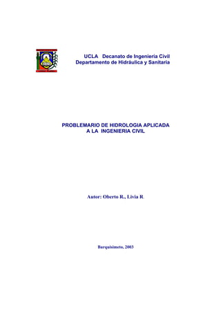 UCLA Decanato de Ingeniería Civil
Departamento de Hidráulica y Sanitaria

PROBLEMARIO DE HIDROLOGIA APLICADA
A LA INGENIERIA CIVIL

Autor: Oberto R., Livia R.

Barquisimeto, 2003

 