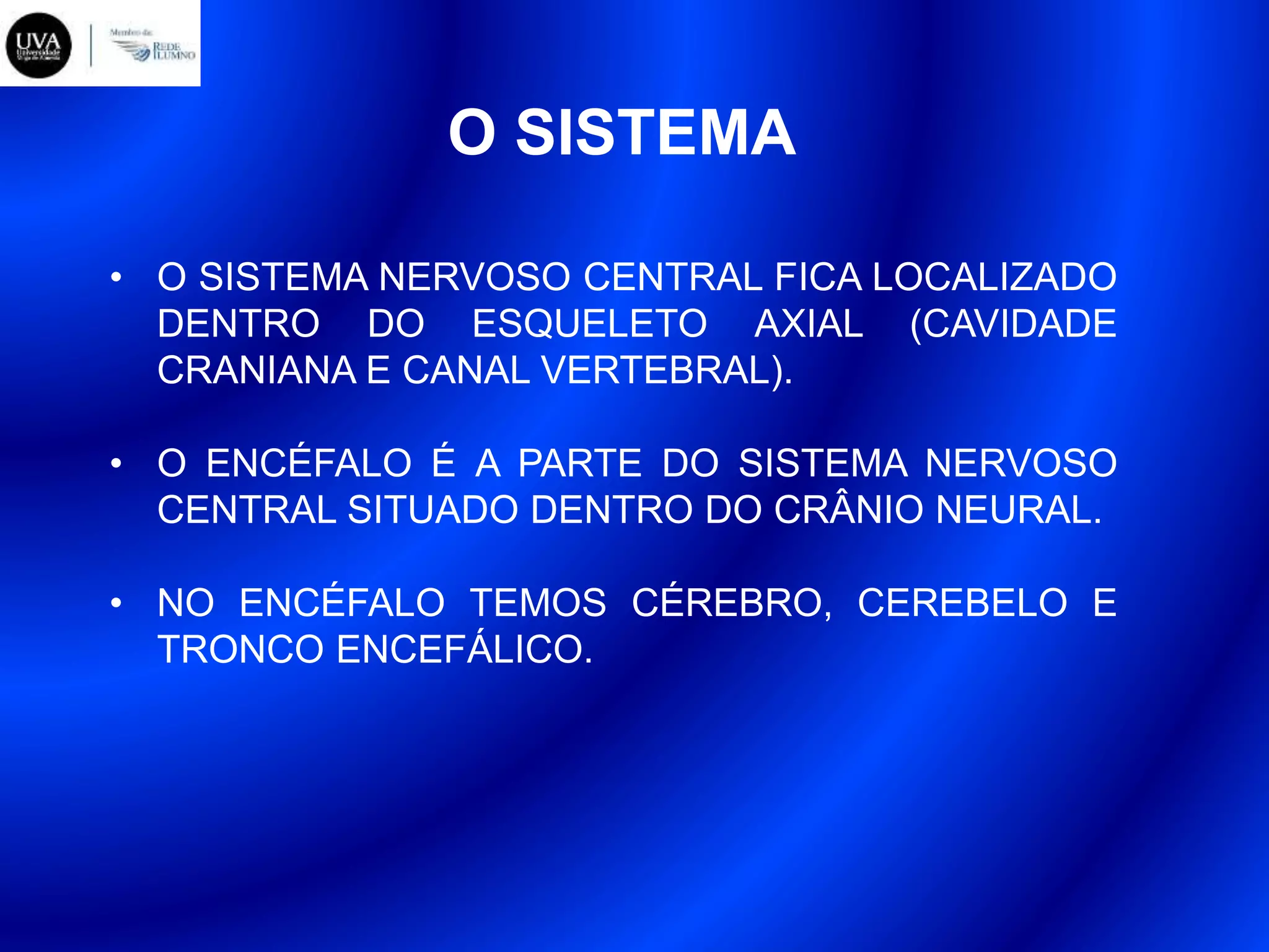 O SISTEMA
• O SISTEMA NERVOSO CENTRAL FICA LOCALIZADO
DENTRO DO ESQUELETO AXIAL (CAVIDADE
CRANIANA E CANAL VERTEBRAL).
• O ENCÉFALO É A PARTE DO SISTEMA NERVOSO
CENTRAL SITUADO DENTRO DO CRÂNIO NEURAL.
• NO ENCÉFALO TEMOS CÉREBRO, CEREBELO E
TRONCO ENCEFÁLICO.
 