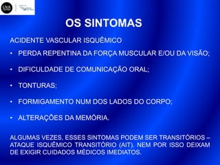 OS SINTOMAS
• PERDA REPENTINA DA FORÇA MUSCULAR E/OU DA VISÃO;
• DIFICULDADE DE COMUNICAÇÃO ORAL;
• TONTURAS;
• FORMIGAMENTO NUM DOS LADOS DO CORPO;
• ALTERAÇÕES DA MEMÓRIA.
ALGUMAS VEZES, ESSES SINTOMAS PODEM SER TRANSITÓRIOS –
ATAQUE ISQUÊMICO TRANSITÓRIO (AIT). NEM POR ISSO DEIXAM
DE EXIGIR CUIDADOS MÉDICOS IMEDIATOS.
ACIDENTE VASCULAR ISQUÊMICO
 