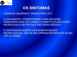OS SINTOMAS
ACIDENTE ISQUÊMICO TRANSITÓRIO (AIT)
CLINICAMENTE, CORRESPONDE A UMA ISQUEMIA
PASSAGEIRA QUE NÃO CHEGA A CONSTITUIR UMA LESÃO
NEUROLÓGICA DEFINITIVA E NÃO DEIXA SEQÜELA.
É UM EPISÓDIO SÚBITO COM MANIFESTAÇÕES
NEUROLÓGICAS, QUE SE RECUPERAM EM MINUTOS OU EM
ATÉ 24 HORAS.
 