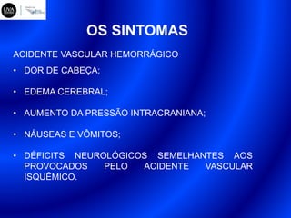 OS SINTOMAS
• DOR DE CABEÇA;
• EDEMA CEREBRAL;
• AUMENTO DA PRESSÃO INTRACRANIANA;
• NÁUSEAS E VÔMITOS;
• DÉFICITS NEUROLÓGICOS SEMELHANTES AOS
PROVOCADOS PELO ACIDENTE VASCULAR
ISQUÊMICO.
ACIDENTE VASCULAR HEMORRÁGICO
 