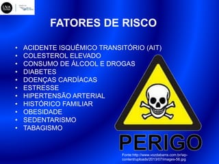 FATORES DE RISCO
• ACIDENTE ISQUÊMICO TRANSITÓRIO (AIT)
• COLESTEROL ELEVADO
• CONSUMO DE ÁLCOOL E DROGAS
• DIABETES
• DOENÇAS CARDÍACAS
• ESTRESSE
• HIPERTENSÃO ARTERIAL
• HISTÓRICO FAMILIAR
• OBESIDADE
• SEDENTARISMO
• TABAGISMO
Fonte:http://www.vozdabarra.com.br/wp-
content/uploads/2013/07/images-56.jpg
 