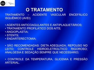 O TRATAMENTO
TRATAMENTO – ACIDENTE VASCULAR ENCEFÁLICO
ISQUÊMICO (AVEI)
• AGENTES ANTICOAGULANTES E ANTIPLAQUETÁRIOS;
• TRATAMENTO PROFILÁTICO DOS AITS;
• ANGIOPLASTIA;
• STENTS;
• ENDARTERECTOMIA;
• SÃO RECOMENDADAS: DIETA ADEQUADA; REPOUSO NO
LEITO; CONTROLE HIDROELETROLÍTICO RIGOROSO;
ANALGESIA E SEDAÇÃO SEMPRE QUE NECESSÁRIO;
• CONTROLE DA TEMPERATURA, GLICEMIA E PRESSÃO
ARTERIAL.
 