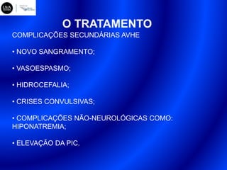 O TRATAMENTO
COMPLICAÇÕES SECUNDÁRIAS AVHE
• NOVO SANGRAMENTO;
• VASOESPASMO;
• HIDROCEFALIA;
• CRISES CONVULSIVAS;
• COMPLICAÇÕES NÃO-NEUROLÓGICAS COMO:
HIPONATREMIA;
• ELEVAÇÃO DA PIC.
 