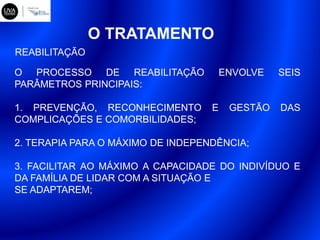 O TRATAMENTO
O PROCESSO DE REABILITAÇÃO ENVOLVE SEIS
PARÂMETROS PRINCIPAIS:
1. PREVENÇÃO, RECONHECIMENTO E GESTÃO DAS
COMPLICAÇÕES E COMORBILIDADES;
2. TERAPIA PARA O MÁXIMO DE INDEPENDÊNCIA;
3. FACILITAR AO MÁXIMO A CAPACIDADE DO INDIVÍDUO E
DA FAMÍLIA DE LIDAR COM A SITUAÇÃO E
SE ADAPTAREM;
REABILITAÇÃO
 