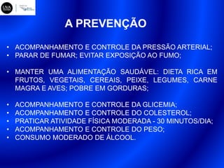 A PREVENÇÃO
• ACOMPANHAMENTO E CONTROLE DA PRESSÃO ARTERIAL;
• PARAR DE FUMAR; EVITAR EXPOSIÇÃO AO FUMO;
• MANTER UMA ALIMENTAÇÃO SAUDÁVEL: DIETA RICA EM
FRUTOS, VEGETAIS, CEREAIS, PEIXE, LEGUMES, CARNE
MAGRA E AVES; POBRE EM GORDURAS;
• ACOMPANHAMENTO E CONTROLE DA GLICEMIA;
• ACOMPANHAMENTO E CONTROLE DO COLESTEROL;
• PRATICAR ATIVIDADE FÍSICA MODERADA - 30 MINUTOS/DIA;
• ACOMPANHAMENTO E CONTROLE DO PESO;
• CONSUMO MODERADO DE ÁLCOOL.
 