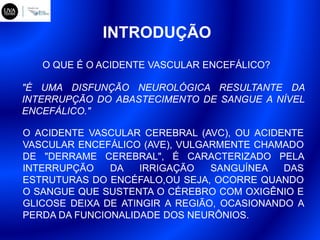 INTRODUÇÃO
"É UMA DISFUNÇÃO NEUROLÓGICA RESULTANTE DA
INTERRUPÇÃO DO ABASTECIMENTO DE SANGUE A NÍVEL
ENCEFÁLICO."
O QUE É O ACIDENTE VASCULAR ENCEFÁLICO?
O ACIDENTE VASCULAR CEREBRAL (AVC), OU ACIDENTE
VASCULAR ENCEFÁLICO (AVE), VULGARMENTE CHAMADO
DE "DERRAME CEREBRAL", É CARACTERIZADO PELA
INTERRUPÇÃO DA IRRIGAÇÃO SANGUÍNEA DAS
ESTRUTURAS DO ENCÉFALO,OU SEJA, OCORRE QUANDO
O SANGUE QUE SUSTENTA O CÉREBRO COM OXIGÊNIO E
GLICOSE DEIXA DE ATINGIR A REGIÃO, OCASIONANDO A
PERDA DA FUNCIONALIDADE DOS NEURÔNIOS.
 