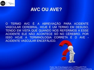 O TERMO AVC É A ABREVIAÇÃO PARA ACIDENTE
VASCULAR CEREBRAL, HOJE É UM TERMO EM DESUSO,
TENDO EM VISTA QUE QUANDO NOS REFERIMOS A ESSE
ACIDENTE ELE NÃO ACONTECE SÓ NO CÉREBRO. POR
ISSO HOJE A TERMINOLOGIA CORRETA É O AVE -
ACIDENTE VASCULAR ENCEFÁLICO.
AVC OU AVE?
Fonte: http://2.bp.blogspot.com/_n-CFfKpqoNY/TVG-
qkBA9YI/AAAAAAAAABw/dzgE2saYDDQ/s1600/duvida.png
 